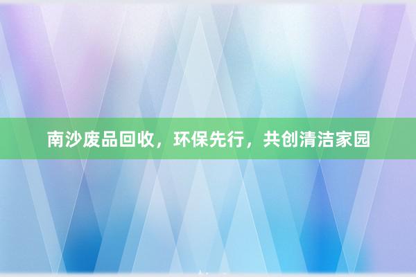 南沙废品回收，环保先行，共创清洁家园